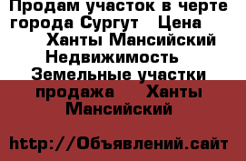 Продам участок в черте города Сургут › Цена ­ 600 - Ханты-Мансийский Недвижимость » Земельные участки продажа   . Ханты-Мансийский